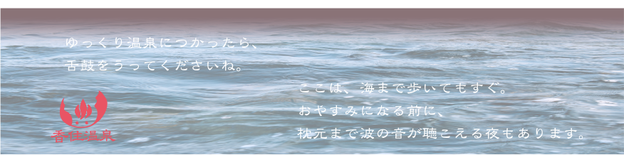 ゆっくり温泉につかったら、舌鼓をうってくださいね。ここは、海まで歩いてもすぐ。おやすみになる前に、枕元まで波の音が聴こえる夜もあります。